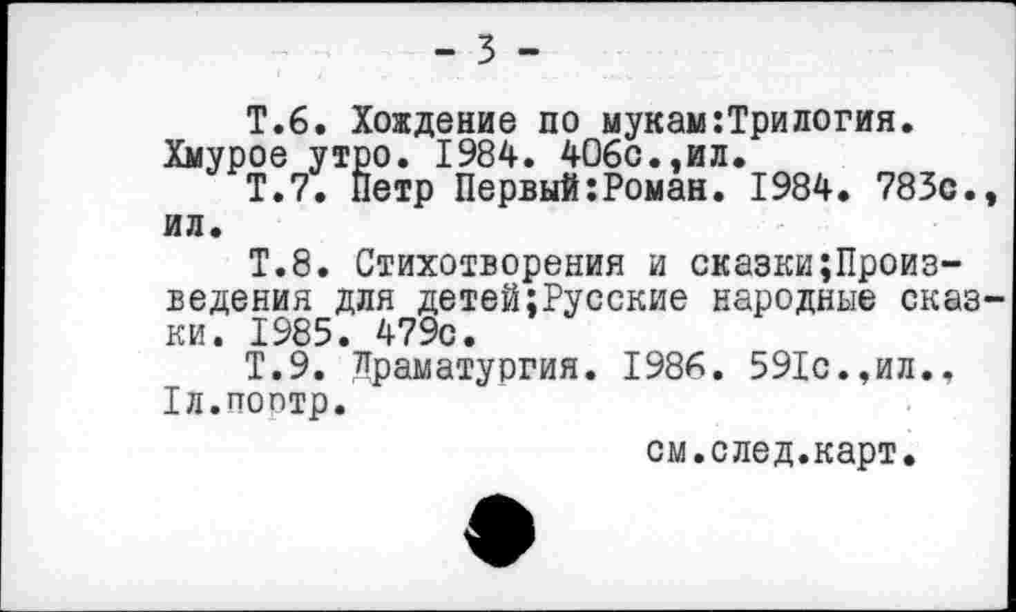 ﻿- 3 -
Т.6. Хождение по мукам:Трилогин. Хмурое утро. 1984. 406с.,ил.
Т.7. Петр Первый:Роман. 1984. 783с., ил.
Т.8. Стихотворения и сказки;Произ-ведения для детей;Русские народные сказки. 1985. 479с.
Т.9. Драматургия. 1986. 591с.,ил.. 1л.поптр.
см.след.карт.